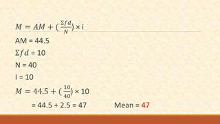 𝑀 = 𝐴𝑀 + (
Ʃ𝑓𝑑
𝑁
) × i
AM = 44.5
Ʃ𝑓𝑑 = 10
N = 40
I = 10
𝑀 = 44.5 + (
10
40
) × 10
= 44.5 + 2.5 = 47 Mean = 47
 