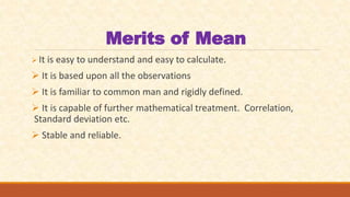 Merits of Mean
 It is easy to understand and easy to calculate.
 It is based upon all the observations
 It is familiar to common man and rigidly defined.
 It is capable of further mathematical treatment. Correlation,
Standard deviation etc.
 Stable and reliable.
 