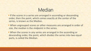 Median
 If the scores in a series are arranged in ascending or descending
order, then the point, which comes exactly at the center of the
series, is known as the Median.
 When ungrouped scores or other measures are arranged in order of
size, the median is the midpoint in the series.
 When the scores in any series are arranged in the ascending or
descending order, the point, which divides the series into two equal
parts, is called the Median.
 