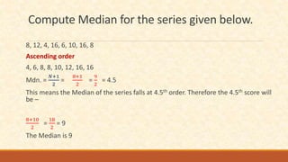 Compute Median for the series given below.
8, 12, 4, 16, 6, 10, 16, 8
Ascending order
4, 6, 8, 8, 10, 12, 16, 16
Mdn. =
𝑁+1
2
=
8+1
2
=
9
2
= 4.5
This means the Median of the series falls at 4.5th order. Therefore the 4.5th score will
be –
8+10
2
=
18
2
= 9
The Median is 9
 