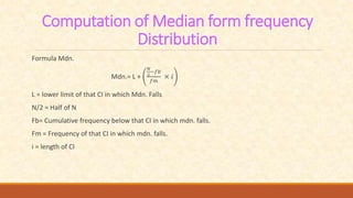 Computation of Median form frequency
Distribution
Formula Mdn.
Mdn.= L +
𝑁
2
−𝑓𝑏
𝑓𝑚
× 𝑖
L = lower limit of that CI in which Mdn. Falls
N/2 = Half of N
Fb= Cumulative frequency below that CI in which mdn. falls.
Fm = Frequency of that CI in which mdn. falls.
i = length of CI
 