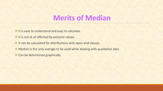 Merits of Median
 It is easy to understand and easy to calculate.
 It is not at all affected by extreme values.
 It can be calculated for distributions with open-end classes.
 Median is the only average to be used while dealing with qualitative data .
 Can be determined graphically.
 