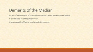 Demerits of the Median
In case of even number of observations median cannot be determined exactly.
It is not based on all the observations.
It is not capable of further mathematical treatment.
 
