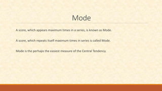 Mode
A score, which appears maximum times in a series, is known as Mode.
A score, which repeats itself maximum times in series is called Mode.
Mode is the perhaps the easiest measure of the Central Tendency.
 