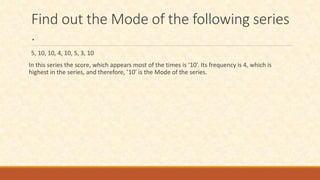Find out the Mode of the following series
.
5, 10, 10, 4, 10, 5, 3, 10
In this series the score, which appears most of the times is ‘10’. Its frequency is 4, which is
highest in the series, and therefore, ’10’ is the Mode of the series.
 