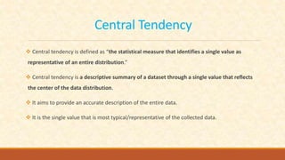 Central Tendency
 Central tendency is defined as “the statistical measure that identifies a single value as
representative of an entire distribution.”
 Central tendency is a descriptive summary of a dataset through a single value that reflects
the center of the data distribution.
 It aims to provide an accurate description of the entire data.
 It is the single value that is most typical/representative of the collected data.
 