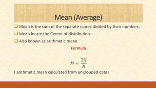Mean (Average)
 Mean is the sum of the separate scores divided by their numbers.
 Mean locate the Centre of distribution.
 Also known as arithmetic mean.
Formula
𝑀 =
Ʃ𝑋
𝑁
( arithmetic mean calculated from ungrouped data)
 