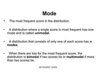Mode
•    The most frequent score in the distribution.

•    A distribution where a single score is most frequent has one
    mode and is called unimodal.

•    A distribution that consists of only one of each score has n
    modes.

•    When there are ties for the most frequent score, the
    distribution is bimodal if two scores tie or multimodal if more
    than two scores tie.

                           DR TAUSEEF JAVED
 
