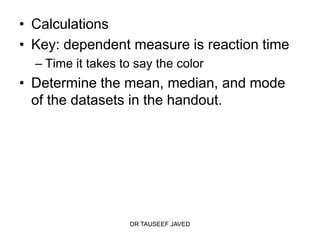 • Calculations
• Key: dependent measure is reaction time
  – Time it takes to say the color
• Determine the mean, median, and mode
  of the datasets in the handout.




                   DR TAUSEEF JAVED
 