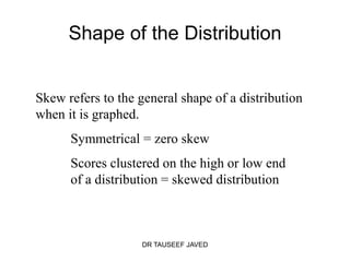 Shape of the Distribution


Skew refers to the general shape of a distribution
when it is graphed.
      Symmetrical = zero skew
      Scores clustered on the high or low end
      of a distribution = skewed distribution



                   DR TAUSEEF JAVED
 