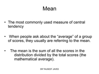 Mean

• The most commonly used measure of central
  tendency

• When people ask about the “average” of a group
  of scores, they usually are referring to the mean.

•   The mean is the sum of all the scores in the
      distribution divided by the total scores (the
      mathematical average).

                      DR TAUSEEF JAVED
 