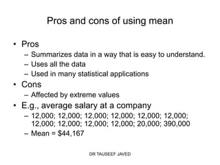 Pros and cons of using mean

• Pros
  – Summarizes data in a way that is easy to understand.
  – Uses all the data
  – Used in many statistical applications
• Cons
  – Affected by extreme values
• E.g., average salary at a company
  – 12,000; 12,000; 12,000; 12,000; 12,000; 12,000;
    12,000; 12,000; 12,000; 12,000; 20,000; 390,000
  – Mean = $44,167

                     DR TAUSEEF JAVED
 