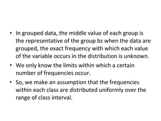 • In grouped data, the middle value of each group is
  the representative of the group bz when the data are
  grouped, the exact frequency with which each value
  of the variable occurs in the distribution is unknown.
• We only know the limits within which a certain
  number of frequencies occur.
• So, we make an assumption that the frequencies
  within each class are distributed uniformly over the
  range of class interval.
 