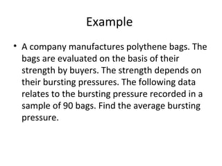 Example
• A company manufactures polythene bags. The
  bags are evaluated on the basis of their
  strength by buyers. The strength depends on
  their bursting pressures. The following data
  relates to the bursting pressure recorded in a
  sample of 90 bags. Find the average bursting
  pressure.
 