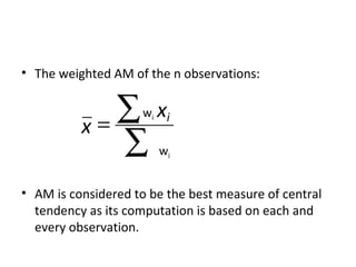 • The weighted AM of the n observations:



          x=
             ∑ x     wi    i

             ∑            wi


• AM is considered to be the best measure of central
  tendency as its computation is based on each and
  every observation.
 