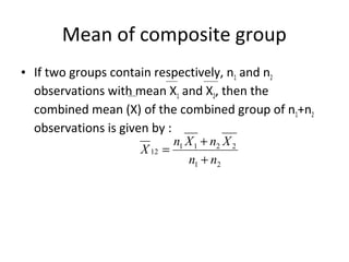 Mean of composite group
• If two groups contain respectively, n1 and n2
  observations with mean X1 and X2, then the
  combined mean (X) of the combined group of n1+n2
  observations is given by :
                             n1 X 1 + n2 X 2
                      X 12 =
                                n1 + n2
 
