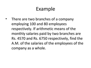 Example
•   There are two branches of a company
    employing 100 and 80 employees
    respectively. If arithmetic means of the
    monthly salaries paid by two branches are
    Rs. 4570 and Rs. 6750 respectively, find the
    A.M. of the salaries of the employees of the
    company as a whole.
 