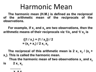 Harmonic Mean
   The harmonic mean (H.M.) is defined as the reciprocal
of the arithmetic mean of the reciprocals of the
observations.

    For example, if x1 and x2 are two observations, then the
arithmetic means of their reciprocals viz 1/x1 and 1/ x2 is

                        {(1 / x1) + (1 / x2)} / 2
                        = (x2 + x1) / 2 x1 x2

    The reciprocal of this arithmetic mean is 2 x1 x2 / (x2 +
x1). This is called the harmonic mean.
     Thus the harmonic mean of two observations x1 and x2
is     2 x1 x2
    -----------------
 