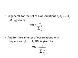 • In general, for the set of n observations X1,X2……..Xn,
  HM is given by :
                              n
                     HM =
                             1
                            ∑x
                              i



• And for the same set of observations with
  frequencies f1,f2……..fn, HM is given by:
                                  n
                       HM =
                               fi
                              ∑x
                                i
 