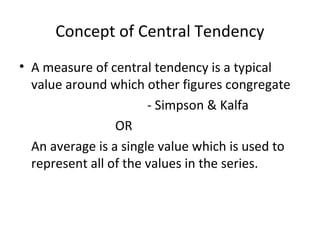 Concept of Central Tendency
• A measure of central tendency is a typical
  value around which other figures congregate
                       - Simpson & Kalfa
                 OR
  An average is a single value which is used to
  represent all of the values in the series.
 