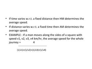 • If time varies w.r.t. a fixed distance then HM determines the
  average speed.
• If distance varies w.r.t. a fixed time then AM determines the
  average speed.
• EXAMPLE : If a man moves along the sides of a square with
  speed v1, v2, v3, v4 km/hr, the average speed for the whole
  journey =             4

         (1/v1)+(1/v2)+(1/v3)+(1/v4)
 
