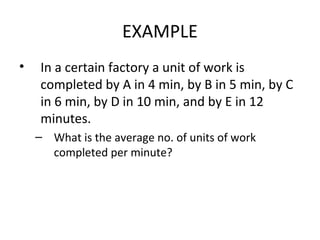 EXAMPLE
•    In a certain factory a unit of work is
     completed by A in 4 min, by B in 5 min, by C
     in 6 min, by D in 10 min, and by E in 12
     minutes.
    – What is the average no. of units of work
      completed per minute?
 