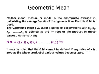 Geometric Mean
Neither mean, median or mode is the appropriate average in
calculating the average % rate of change over time. For this G.M. is
used.
The Geometric Mean ( G. M.) of a series of observations with x 1, x2,
x3, ……..,xn is defined as the nth root of the product of these
values . Mathematically

G.M. = { ( x1 )( x2 )( x3 )…………….(xn ) } (1/ n )

It may be noted that the G.M. cannot be defined if any value of x is
zero as the whole product of various values becomes zero.
 