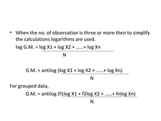 • When the no. of observation is three or more then to simplify
  the calculations logarithms are used.
  log G.M. = log X1 + log X2 + ……+ log Xn
                         N

       G.M. = antilog (log X1 + log X2 + ……+ log Xn)
                                      N
For grouped data,
       G.M. = antilog (f1log X1 + f2log X2 + ……+ fnlog Xn)
                                      N
 