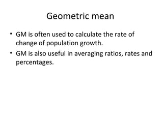 Geometric mean
• GM is often used to calculate the rate of
  change of population growth.
• GM is also useful in averaging ratios, rates and
  percentages.
 