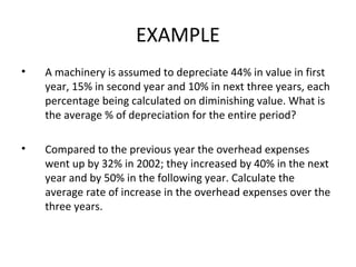EXAMPLE
•   A machinery is assumed to depreciate 44% in value in first
    year, 15% in second year and 10% in next three years, each
    percentage being calculated on diminishing value. What is
    the average % of depreciation for the entire period?

•   Compared to the previous year the overhead expenses
    went up by 32% in 2002; they increased by 40% in the next
    year and by 50% in the following year. Calculate the
    average rate of increase in the overhead expenses over the
    three years.
 