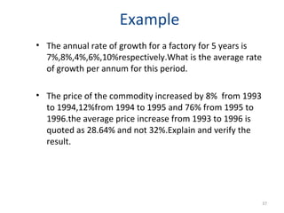 Example
• The annual rate of growth for a factory for 5 years is
  7%,8%,4%,6%,10%respectively.What is the average rate
  of growth per annum for this period.

• The price of the commodity increased by 8% from 1993
  to 1994,12%from 1994 to 1995 and 76% from 1995 to
  1996.the average price increase from 1993 to 1996 is
  quoted as 28.64% and not 32%.Explain and verify the
  result.




                                                           37
 