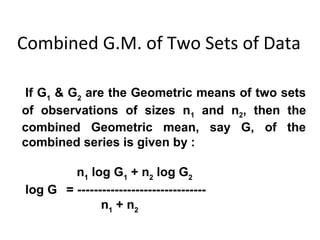 Combined G.M. of Two Sets of Data

 If G1 & G2 are the Geometric means of two sets
of observations of sizes n1 and n2, then the
combined Geometric mean, say G, of the
combined series is given by :

        n1 log G1 + n2 log G2
log G = -------------------------------
              n1 + n2
 
