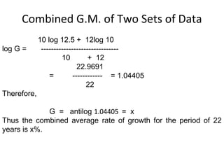 Combined G.M. of Two Sets of Data
             10 log 12.5 + 12log 10
log G =       -------------------------------
                      10         + 12
                             22.9691
                 =         ------------ = 1.04405
                                22
Therefore,

             G = antilog 1.04405 = x
Thus the combined average rate of growth for the period of 22
years is x%.
 