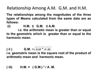 Relationship Among A.M. G.M. and H.M.
The relationships among the magnitudes of the three
types of Means calculated from the same data are as
follows:
 (i)         H.M. ≤ G.M. ≤ A.M.
        i.e. the arithmetic mean is greater than or equal
to the geometric which is greater than or equal to the
harmonic mean.


( ii )     G.M. = A.M * H .M .
i.e. geometric mean is the square root of the product of
arithmetic mean and harmonic mean.


( iii)   H.M. = ( G.M.) 2 / A .M.
 