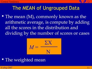 © aSup-2007
Central Tendency   
11
The MEAN of Ungrouped Data
 The mean (M), commonly known as the
arithmetic average, is compute by adding
all the scores in the distribution and
dividing by the number of scores or cases
 The weighted mean
M =
ΣX
N
 