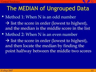 © aSup-2007
Central Tendency   
13
The MEDIAN of Ungrouped Data
 Method 1: When N is an odd number
 list the score in order (lowest to highest),
and the median is the middle score in the list
 Method 2: When N is an even number
 list the score in order (lowest to highest),
and then locate the median by finding the
point halfway between the middle two scores
 