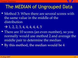 © aSup-2007
Central Tendency   
14
The MEDIAN of Ungrouped Data
 Method 3: When there are several scores with
the same value in the middle of the
distribution
 1, 2, 2, 3, 4, 4, 4, 4, 4, 5
 There are 10 scores (an even number), so you
normally would use method 2 and average the
middle pair to determine the median
 By this method, the median would be 4
 