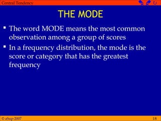 © aSup-2007
Central Tendency   
18
THE MODE
 The word MODE means the most common
observation among a group of scores
 In a frequency distribution, the mode is the
score or category that has the greatest
frequency
 