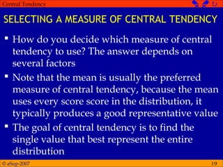 © aSup-2007
Central Tendency   
19
SELECTING A MEASURE OF CENTRAL TENDENCY
 How do you decide which measure of central
tendency to use? The answer depends on
several factors
 Note that the mean is usually the preferred
measure of central tendency, because the mean
uses every score score in the distribution, it
typically produces a good representative value
 The goal of central tendency is to find the
single value that best represent the entire
distribution
 
