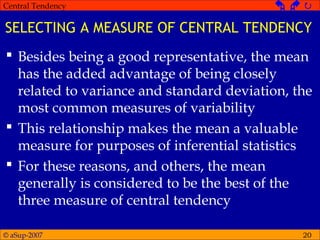 © aSup-2007
Central Tendency   
20
SELECTING A MEASURE OF CENTRAL TENDENCY
 Besides being a good representative, the mean
has the added advantage of being closely
related to variance and standard deviation, the
most common measures of variability
 This relationship makes the mean a valuable
measure for purposes of inferential statistics
 For these reasons, and others, the mean
generally is considered to be the best of the
three measure of central tendency
 
