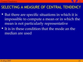 © aSup-2007
Central Tendency   
21
SELECTING A MEASURE OF CENTRAL TENDENCY
 But there are specific situations in which it is
impossible to compute a mean or in which the
mean is not particularly representative
 It is in these condition that the mode an the
median are used
 