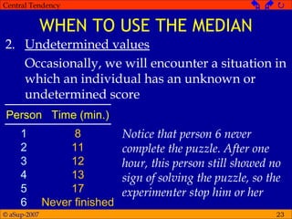 © aSup-2007
Central Tendency   
23
WHEN TO USE THE MEDIAN
2. Undetermined values
Occasionally, we will encounter a situation in
which an individual has an unknown or
undetermined score
Person Time (min.)
1
2
3
4
5
6
8
11
12
13
17
Never finished
Notice that person 6 never
complete the puzzle. After one
hour, this person still showed no
sign of solving the puzzle, so the
experimenter stop him or her
 