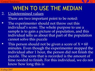© aSup-2007
Central Tendency   
24
WHEN TO USE THE MEDIAN
2. Undetermined values
There are two important point to be noted:
 The experimenter should not throw out this
individual’s score. The whole purpose to use a
sample is to gain a picture of population, and this
individual tells us about that part of the population
cannot solve this puzzle
 This person should not be given a score of X = 60
minutes. Even though the experimenter stopped the
individual after 1 hour, the person did not finish the
puzzle. The score that is recorded is the amount of
time needed to finish. For this individual, we do not
know how long this is
 