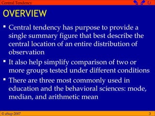 © aSup-2007
Central Tendency   
3
OVERVIEW
 Central tendency has purpose to provide a
single summary figure that best describe the
central location of an entire distribution of
observation
 It also help simplify comparison of two or
more groups tested under different conditions
 There are three most commonly used in
education and the behavioral sciences: mode,
median, and arithmetic mean
 