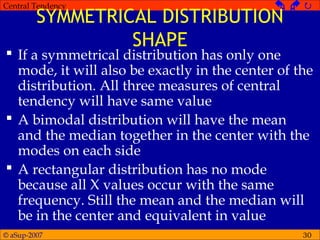 © aSup-2007
Central Tendency   
30
SYMMETRICAL DISTRIBUTION
SHAPE
 If a symmetrical distribution has only one
mode, it will also be exactly in the center of the
distribution. All three measures of central
tendency will have same value
 A bimodal distribution will have the mean
and the median together in the center with the
modes on each side
 A rectangular distribution has no mode
because all X values occur with the same
frequency. Still the mean and the median will
be in the center and equivalent in value
 