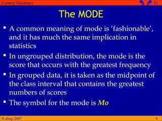 © aSup-2007
Central Tendency   
4
The MODE
 A common meaning of mode is ‘fashionable’,
and it has much the same implication in
statistics
 In ungrouped distribution, the mode is the
score that occurs with the greatest frequency
 In grouped data, it is taken as the midpoint of
the class interval that contains the greatest
numbers of scores
 The symbol for the mode is Mo
 