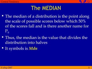 © aSup-2007
Central Tendency   
5
The MEDIAN
 The median of a distribution is the point along
the scale of possible scores below which 50%
of the scores fall and is there another name for
P50
 Thus, the median is the value that divides the
distribution into halves
 It symbols is Mdn
 