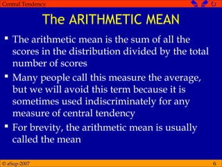 © aSup-2007
Central Tendency   
6
The ARITHMETIC MEAN
 The arithmetic mean is the sum of all the
scores in the distribution divided by the total
number of scores
 Many people call this measure the average,
but we will avoid this term because it is
sometimes used indiscriminately for any
measure of central tendency
 For brevity, the arithmetic mean is usually
called the mean
 
