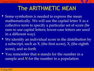 © aSup-2007
Central Tendency   
7
The ARITHMETIC MEAN
 Some symbolism is needed to express the mean
mathematically. We will use the capital letter X as a
collective term to specify a particular set of score (be
sure to use capital letters; lower-case letters are used
in a different way)
 We identify an individual score in the distribution by
a subscript, such as X1 (the first score), X8 (the eighth
score), and so forth
 You remember that n stands for the number in a
sample and N for the number in a population
 