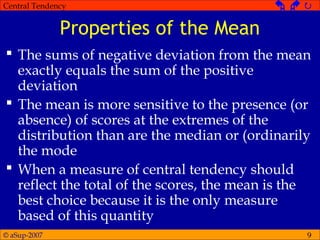 © aSup-2007
Central Tendency   
9
Properties of the Mean
 The sums of negative deviation from the mean
exactly equals the sum of the positive
deviation
 The mean is more sensitive to the presence (or
absence) of scores at the extremes of the
distribution than are the median or (ordinarily
the mode
 When a measure of central tendency should
reflect the total of the scores, the mean is the
best choice because it is the only measure
based of this quantity
 